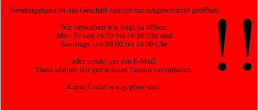 Vorübergehend ist das Geschäft zeitlich nur eingeschränkt geöffnet.  Wir versuchen wie folgt zu öffnen: Mo - Fr von 16:30 bis 19:30 Uhr und  Samstags von 09:00 bis 14:00 Uhr  oder sendet uns ein E-Mail. Dann können wir gerne einen Termin vereinbaren.  Kurse finden wie geplant statt.  !!
