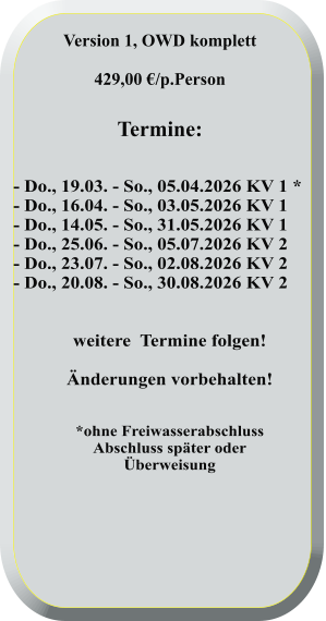 - Do., 19.03. - So., 05.04.2026 KV 1 * - Do., 16.04. - So., 03.05.2026 KV 1 - Do., 14.05. - So., 31.05.2026 KV 1 - Do., 25.06. - So., 05.07.2026 KV 2 - Do., 23.07. - So., 02.08.2026 KV 2 - Do., 20.08. - So., 30.08.2026 KV 2   weitere  Termine folgen! Änderungen vorbehalten!   *ohne FreiwasserabschlussAbschluss später oderÜberweisung  Version 1, OWD komplett  429,00 €/p.Person   Termine: